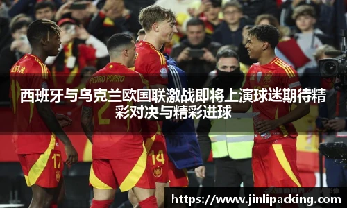 西班牙与乌克兰欧国联激战即将上演球迷期待精彩对决与精彩进球